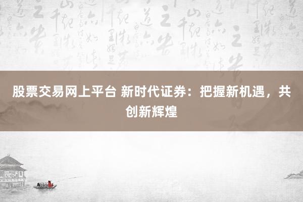 股票交易网上平台 新时代证券：把握新机遇，共创新辉煌