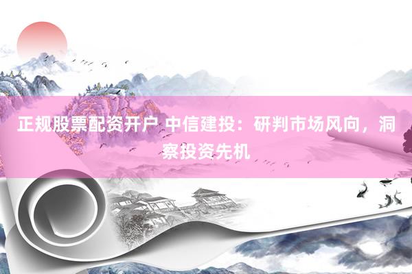 正规股票配资开户 中信建投：研判市场风向，洞察投资先机