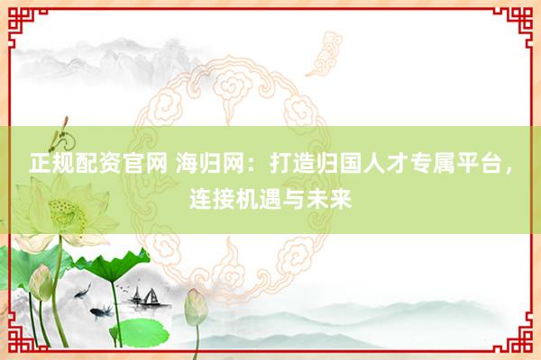 正规配资官网 海归网：打造归国人才专属平台，连接机遇与未来