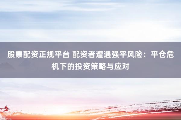 股票配资正规平台 配资者遭遇强平风险：平仓危机下的投资策略与应对