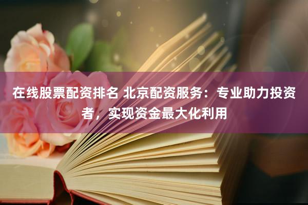 在线股票配资排名 北京配资服务：专业助力投资者，实现资金最大化利用