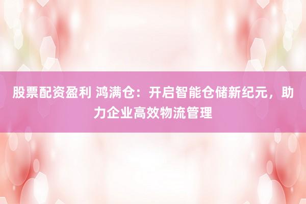 股票配资盈利 鸿满仓：开启智能仓储新纪元，助力企业高效物流管理