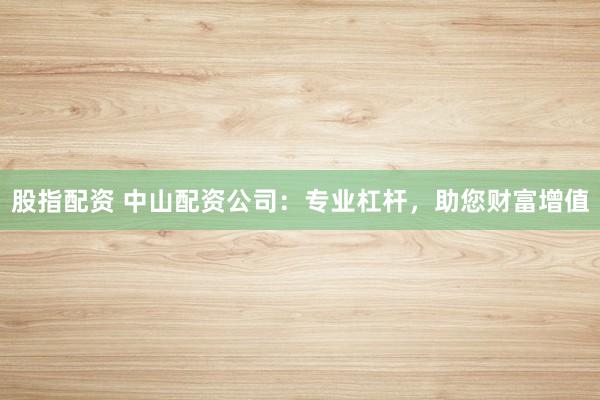 股指配资 中山配资公司：专业杠杆，助您财富增值