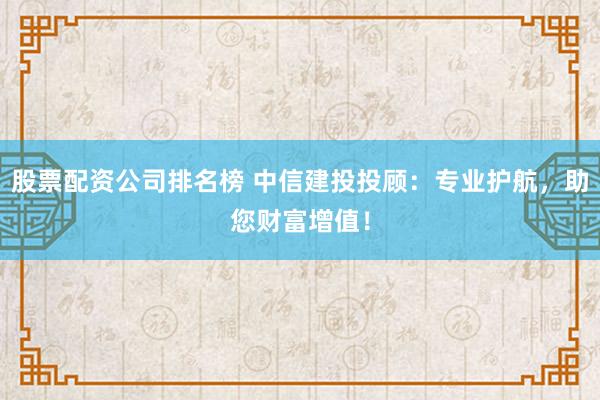 股票配资公司排名榜 中信建投投顾：专业护航，助您财富增值！
