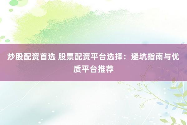 炒股配资首选 股票配资平台选择：避坑指南与优质平台推荐