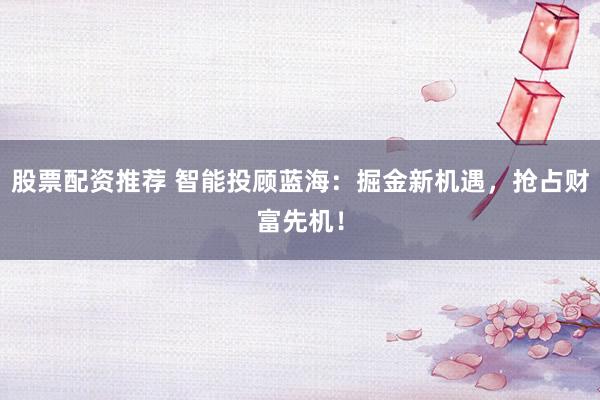 股票配资推荐 智能投顾蓝海：掘金新机遇，抢占财富先机！