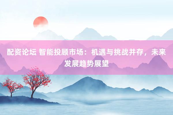 配资论坛 智能投顾市场：机遇与挑战并存，未来发展趋势展望