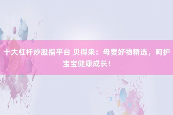 十大杠杆炒股指平台 贝得来：母婴好物精选，呵护宝宝健康成长！