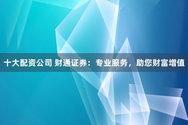 十大配资公司 财通证券：专业服务，助您财富增值