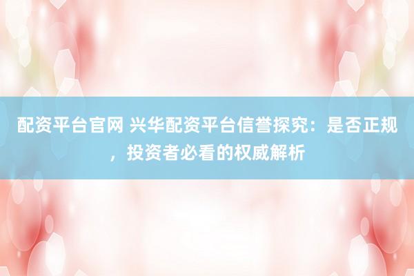 配资平台官网 兴华配资平台信誉探究：是否正规，投资者必看的权威解析