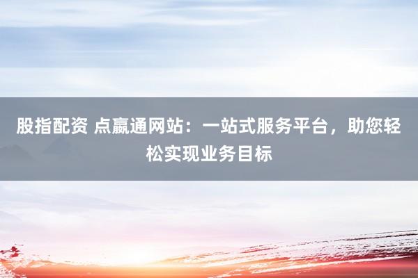 股指配资 点嬴通网站：一站式服务平台，助您轻松实现业务目标