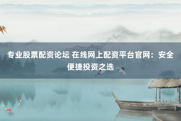 专业股票配资论坛 在线网上配资平台官网：安全便捷投资之选