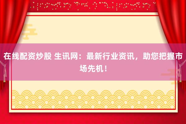 在线配资炒股 生讯网：最新行业资讯，助您把握市场先机！