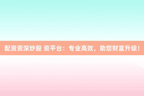 配资资深炒股 资平台：专业高效，助您财富升级！