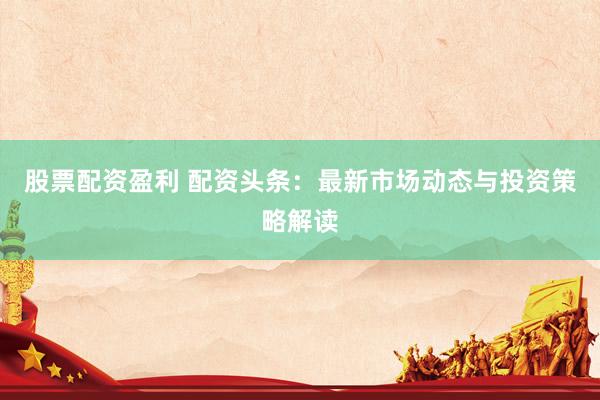 股票配资盈利 配资头条：最新市场动态与投资策略解读