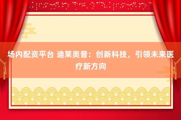 场内配资平台 迪莱奥普：创新科技，引领未来医疗新方向