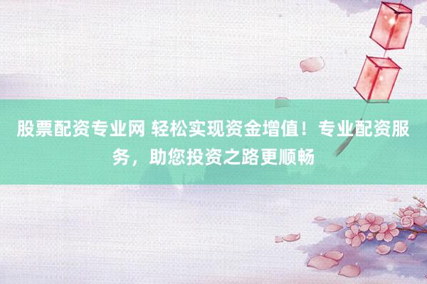 股票配资专业网 轻松实现资金增值！专业配资服务，助您投资之路更顺畅