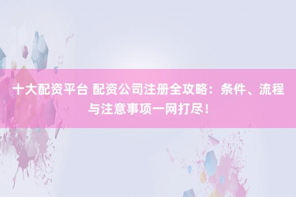 十大配资平台 配资公司注册全攻略：条件、流程与注意事项一网打尽！