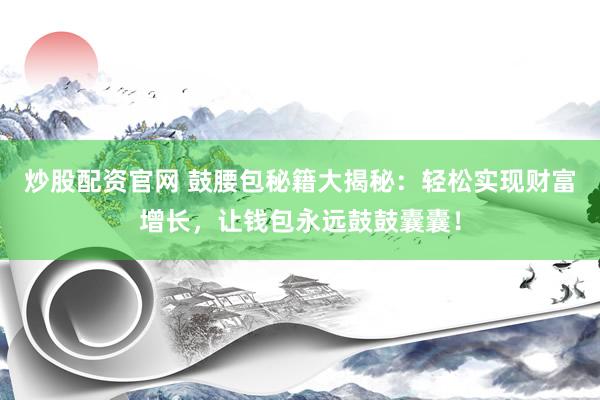 炒股配资官网 鼓腰包秘籍大揭秘：轻松实现财富增长，让钱包永远鼓鼓囊囊！
