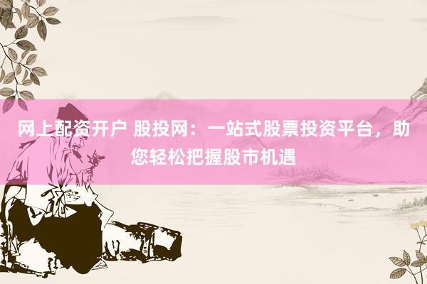 网上配资开户 股投网：一站式股票投资平台，助您轻松把握股市机遇