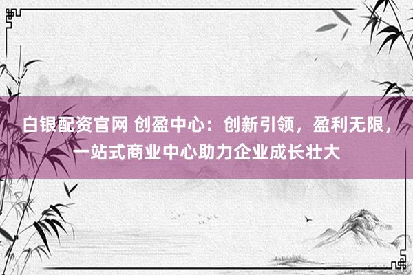白银配资官网 创盈中心：创新引领，盈利无限，一站式商业中心助力企业成长壮大
