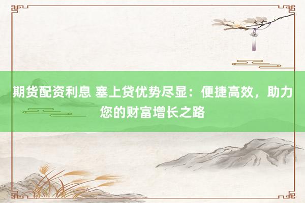 期货配资利息 塞上贷优势尽显：便捷高效，助力您的财富增长之路