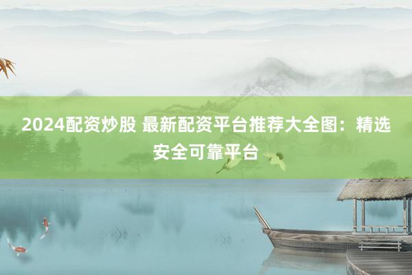 2024配资炒股 最新配资平台推荐大全图：精选安全可靠平台