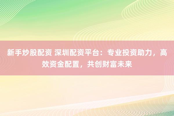 新手炒股配资 深圳配资平台：专业投资助力，高效资金配置，共创财富未来